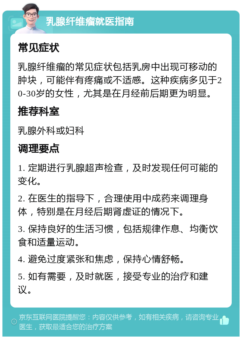 乳腺纤维瘤就医指南 常见症状 乳腺纤维瘤的常见症状包括乳房中出现可移动的肿块，可能伴有疼痛或不适感。这种疾病多见于20-30岁的女性，尤其是在月经前后期更为明显。 推荐科室 乳腺外科或妇科 调理要点 1. 定期进行乳腺超声检查，及时发现任何可能的变化。 2. 在医生的指导下，合理使用中成药来调理身体，特别是在月经后期肾虚证的情况下。 3. 保持良好的生活习惯，包括规律作息、均衡饮食和适量运动。 4. 避免过度紧张和焦虑，保持心情舒畅。 5. 如有需要，及时就医，接受专业的治疗和建议。