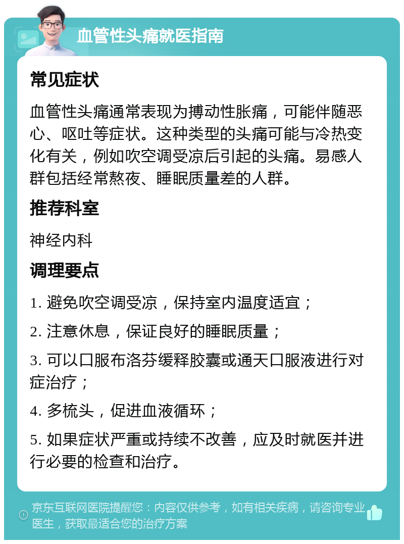 血管性头痛就医指南 常见症状 血管性头痛通常表现为搏动性胀痛，可能伴随恶心、呕吐等症状。这种类型的头痛可能与冷热变化有关，例如吹空调受凉后引起的头痛。易感人群包括经常熬夜、睡眠质量差的人群。 推荐科室 神经内科 调理要点 1. 避免吹空调受凉，保持室内温度适宜； 2. 注意休息，保证良好的睡眠质量； 3. 可以口服布洛芬缓释胶囊或通天口服液进行对症治疗； 4. 多梳头，促进血液循环； 5. 如果症状严重或持续不改善，应及时就医并进行必要的检查和治疗。