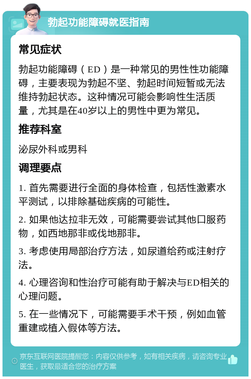 勃起功能障碍就医指南 常见症状 勃起功能障碍（ED）是一种常见的男性性功能障碍，主要表现为勃起不坚、勃起时间短暂或无法维持勃起状态。这种情况可能会影响性生活质量，尤其是在40岁以上的男性中更为常见。 推荐科室 泌尿外科或男科 调理要点 1. 首先需要进行全面的身体检查，包括性激素水平测试，以排除基础疾病的可能性。 2. 如果他达拉非无效，可能需要尝试其他口服药物，如西地那非或伐地那非。 3. 考虑使用局部治疗方法，如尿道给药或注射疗法。 4. 心理咨询和性治疗可能有助于解决与ED相关的心理问题。 5. 在一些情况下，可能需要手术干预，例如血管重建或植入假体等方法。