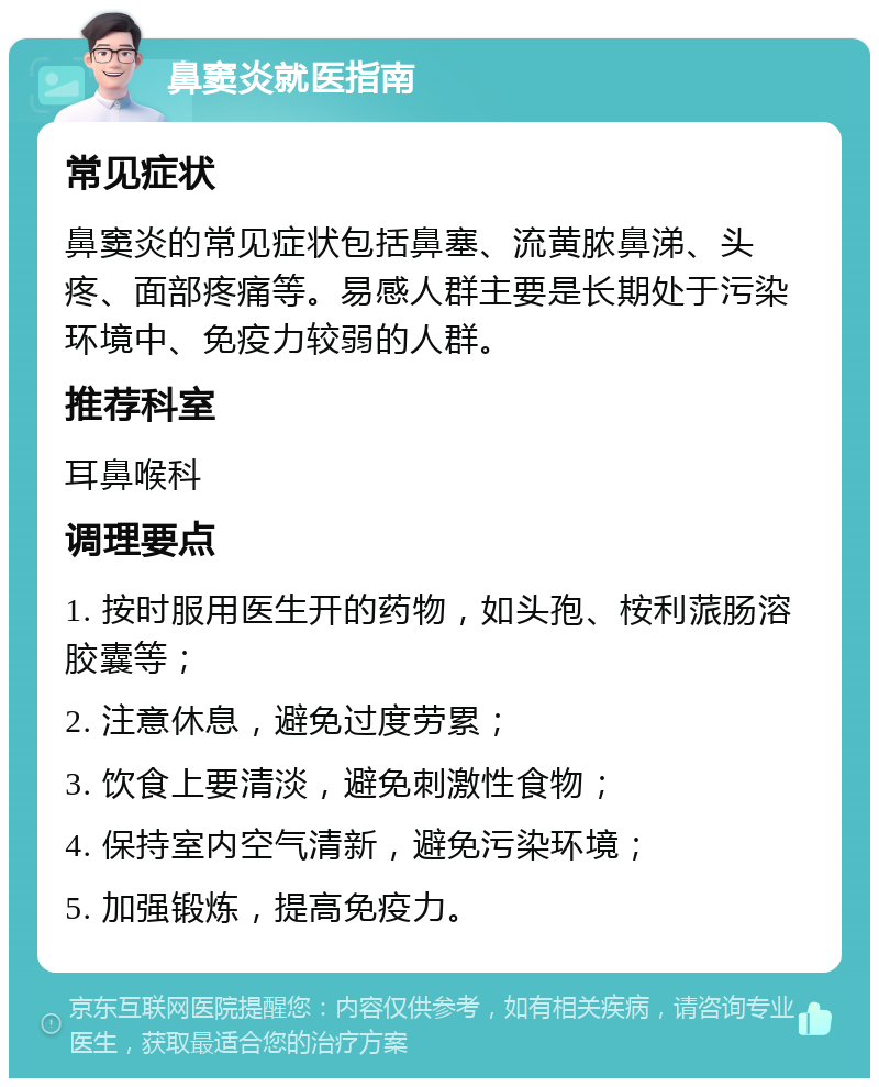 鼻窦炎就医指南 常见症状 鼻窦炎的常见症状包括鼻塞、流黄脓鼻涕、头疼、面部疼痛等。易感人群主要是长期处于污染环境中、免疫力较弱的人群。 推荐科室 耳鼻喉科 调理要点 1. 按时服用医生开的药物，如头孢、桉利蒎肠溶胶囊等； 2. 注意休息，避免过度劳累； 3. 饮食上要清淡，避免刺激性食物； 4. 保持室内空气清新，避免污染环境； 5. 加强锻炼，提高免疫力。