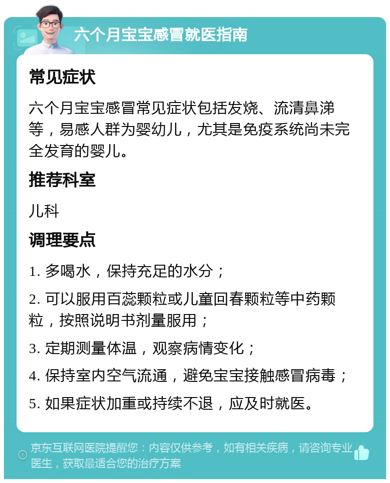 六个月宝宝感冒就医指南 常见症状 六个月宝宝感冒常见症状包括发烧、流清鼻涕等，易感人群为婴幼儿，尤其是免疫系统尚未完全发育的婴儿。 推荐科室 儿科 调理要点 1. 多喝水，保持充足的水分； 2. 可以服用百蕊颗粒或儿童回春颗粒等中药颗粒，按照说明书剂量服用； 3. 定期测量体温，观察病情变化； 4. 保持室内空气流通，避免宝宝接触感冒病毒； 5. 如果症状加重或持续不退，应及时就医。