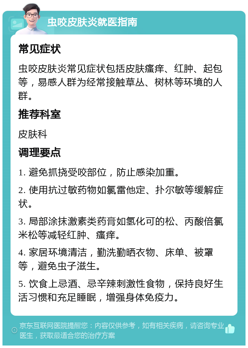 虫咬皮肤炎就医指南 常见症状 虫咬皮肤炎常见症状包括皮肤瘙痒、红肿、起包等，易感人群为经常接触草丛、树林等环境的人群。 推荐科室 皮肤科 调理要点 1. 避免抓挠受咬部位，防止感染加重。 2. 使用抗过敏药物如氯雷他定、扑尔敏等缓解症状。 3. 局部涂抹激素类药膏如氢化可的松、丙酸倍氯米松等减轻红肿、瘙痒。 4. 家居环境清洁，勤洗勤晒衣物、床单、被罩等，避免虫子滋生。 5. 饮食上忌酒、忌辛辣刺激性食物，保持良好生活习惯和充足睡眠，增强身体免疫力。