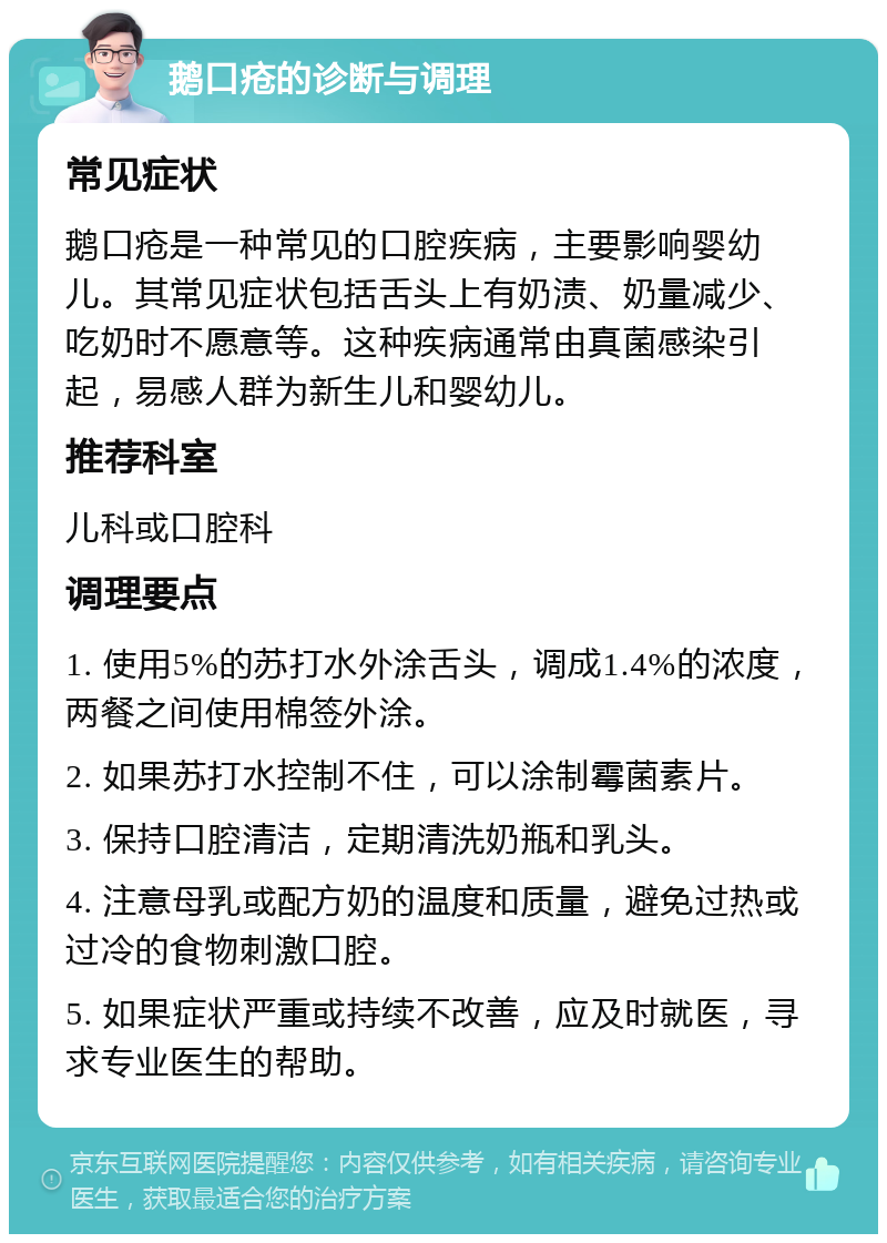 鹅口疮的诊断与调理 常见症状 鹅口疮是一种常见的口腔疾病，主要影响婴幼儿。其常见症状包括舌头上有奶渍、奶量减少、吃奶时不愿意等。这种疾病通常由真菌感染引起，易感人群为新生儿和婴幼儿。 推荐科室 儿科或口腔科 调理要点 1. 使用5%的苏打水外涂舌头，调成1.4%的浓度，两餐之间使用棉签外涂。 2. 如果苏打水控制不住，可以涂制霉菌素片。 3. 保持口腔清洁，定期清洗奶瓶和乳头。 4. 注意母乳或配方奶的温度和质量，避免过热或过冷的食物刺激口腔。 5. 如果症状严重或持续不改善，应及时就医，寻求专业医生的帮助。