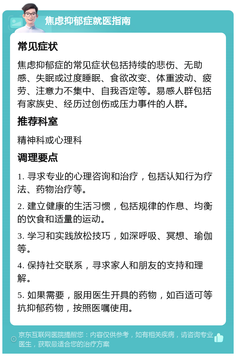 焦虑抑郁症就医指南 常见症状 焦虑抑郁症的常见症状包括持续的悲伤、无助感、失眠或过度睡眠、食欲改变、体重波动、疲劳、注意力不集中、自我否定等。易感人群包括有家族史、经历过创伤或压力事件的人群。 推荐科室 精神科或心理科 调理要点 1. 寻求专业的心理咨询和治疗，包括认知行为疗法、药物治疗等。 2. 建立健康的生活习惯，包括规律的作息、均衡的饮食和适量的运动。 3. 学习和实践放松技巧，如深呼吸、冥想、瑜伽等。 4. 保持社交联系，寻求家人和朋友的支持和理解。 5. 如果需要，服用医生开具的药物，如百适可等抗抑郁药物，按照医嘱使用。