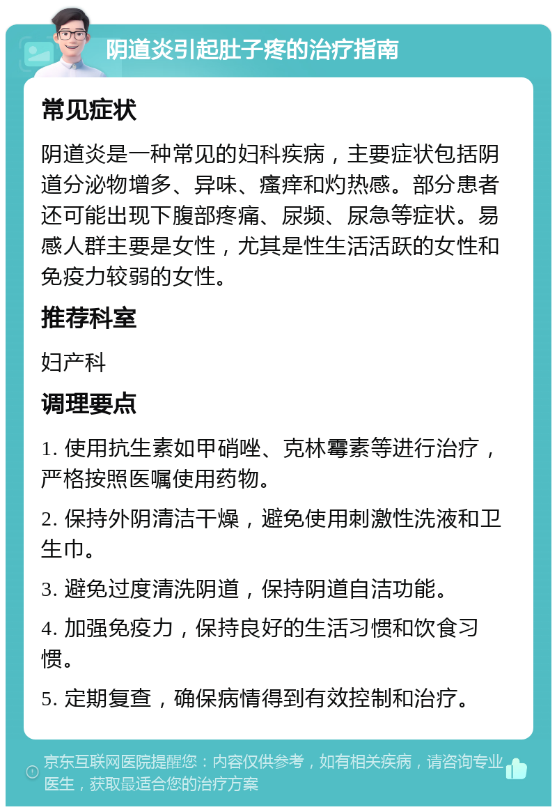 阴道炎引起肚子疼的治疗指南 常见症状 阴道炎是一种常见的妇科疾病，主要症状包括阴道分泌物增多、异味、瘙痒和灼热感。部分患者还可能出现下腹部疼痛、尿频、尿急等症状。易感人群主要是女性，尤其是性生活活跃的女性和免疫力较弱的女性。 推荐科室 妇产科 调理要点 1. 使用抗生素如甲硝唑、克林霉素等进行治疗，严格按照医嘱使用药物。 2. 保持外阴清洁干燥，避免使用刺激性洗液和卫生巾。 3. 避免过度清洗阴道，保持阴道自洁功能。 4. 加强免疫力，保持良好的生活习惯和饮食习惯。 5. 定期复查，确保病情得到有效控制和治疗。