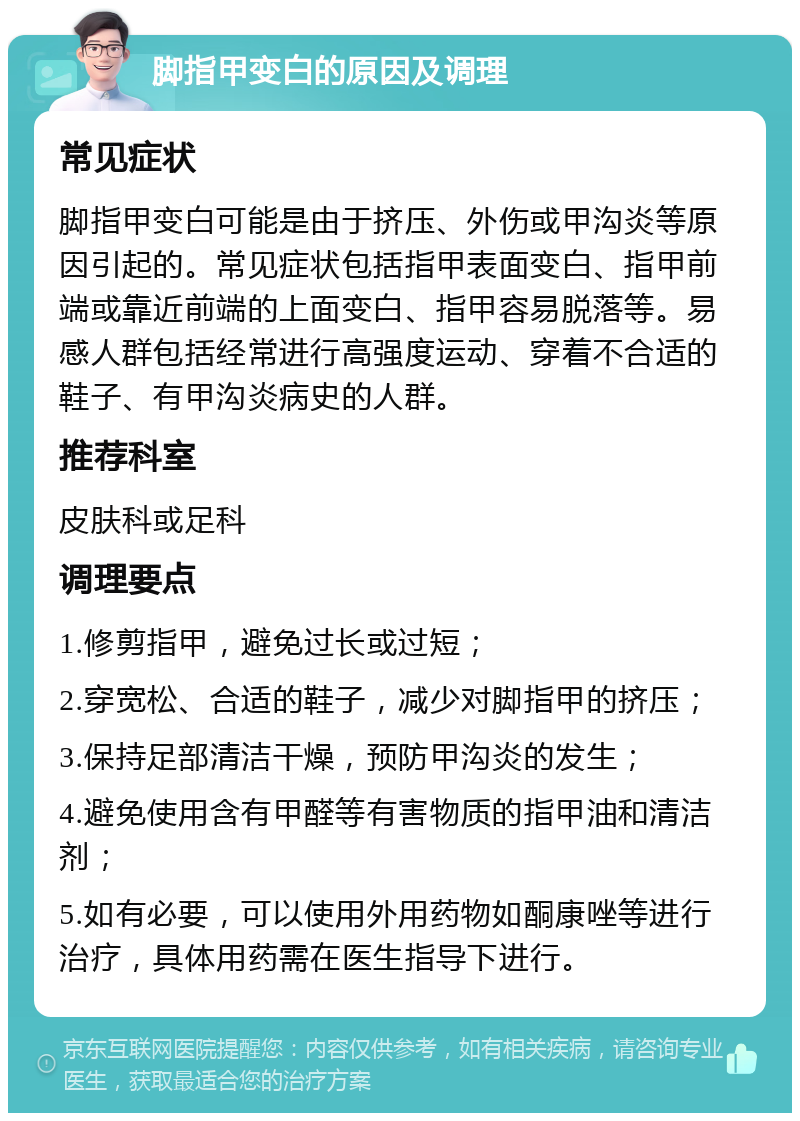 脚指甲变白的原因及调理 常见症状 脚指甲变白可能是由于挤压、外伤或甲沟炎等原因引起的。常见症状包括指甲表面变白、指甲前端或靠近前端的上面变白、指甲容易脱落等。易感人群包括经常进行高强度运动、穿着不合适的鞋子、有甲沟炎病史的人群。 推荐科室 皮肤科或足科 调理要点 1.修剪指甲，避免过长或过短； 2.穿宽松、合适的鞋子，减少对脚指甲的挤压； 3.保持足部清洁干燥，预防甲沟炎的发生； 4.避免使用含有甲醛等有害物质的指甲油和清洁剂； 5.如有必要，可以使用外用药物如酮康唑等进行治疗，具体用药需在医生指导下进行。