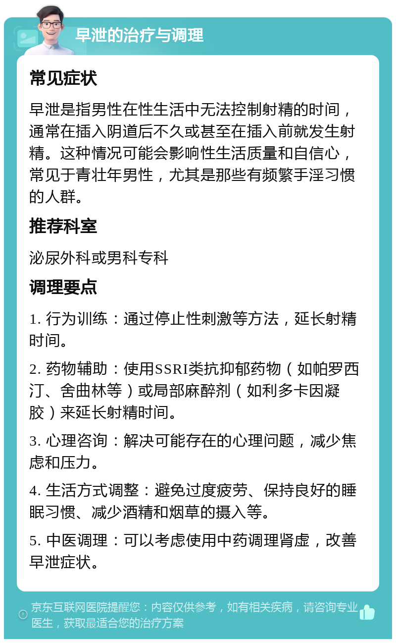 早泄的治疗与调理 常见症状 早泄是指男性在性生活中无法控制射精的时间，通常在插入阴道后不久或甚至在插入前就发生射精。这种情况可能会影响性生活质量和自信心，常见于青壮年男性，尤其是那些有频繁手淫习惯的人群。 推荐科室 泌尿外科或男科专科 调理要点 1. 行为训练：通过停止性刺激等方法，延长射精时间。 2. 药物辅助：使用SSRI类抗抑郁药物（如帕罗西汀、舍曲林等）或局部麻醉剂（如利多卡因凝胶）来延长射精时间。 3. 心理咨询：解决可能存在的心理问题，减少焦虑和压力。 4. 生活方式调整：避免过度疲劳、保持良好的睡眠习惯、减少酒精和烟草的摄入等。 5. 中医调理：可以考虑使用中药调理肾虚，改善早泄症状。