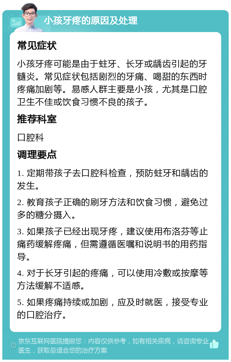 小孩牙疼的原因及处理 常见症状 小孩牙疼可能是由于蛀牙、长牙或龋齿引起的牙髓炎。常见症状包括剧烈的牙痛、喝甜的东西时疼痛加剧等。易感人群主要是小孩，尤其是口腔卫生不佳或饮食习惯不良的孩子。 推荐科室 口腔科 调理要点 1. 定期带孩子去口腔科检查，预防蛀牙和龋齿的发生。 2. 教育孩子正确的刷牙方法和饮食习惯，避免过多的糖分摄入。 3. 如果孩子已经出现牙疼，建议使用布洛芬等止痛药缓解疼痛，但需遵循医嘱和说明书的用药指导。 4. 对于长牙引起的疼痛，可以使用冷敷或按摩等方法缓解不适感。 5. 如果疼痛持续或加剧，应及时就医，接受专业的口腔治疗。