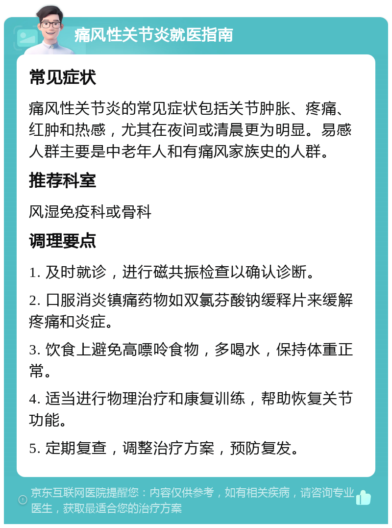 痛风性关节炎就医指南 常见症状 痛风性关节炎的常见症状包括关节肿胀、疼痛、红肿和热感，尤其在夜间或清晨更为明显。易感人群主要是中老年人和有痛风家族史的人群。 推荐科室 风湿免疫科或骨科 调理要点 1. 及时就诊，进行磁共振检查以确认诊断。 2. 口服消炎镇痛药物如双氯芬酸钠缓释片来缓解疼痛和炎症。 3. 饮食上避免高嘌呤食物，多喝水，保持体重正常。 4. 适当进行物理治疗和康复训练，帮助恢复关节功能。 5. 定期复查，调整治疗方案，预防复发。