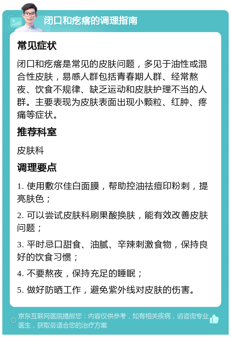 闭口和疙瘩的调理指南 常见症状 闭口和疙瘩是常见的皮肤问题，多见于油性或混合性皮肤，易感人群包括青春期人群、经常熬夜、饮食不规律、缺乏运动和皮肤护理不当的人群。主要表现为皮肤表面出现小颗粒、红肿、疼痛等症状。 推荐科室 皮肤科 调理要点 1. 使用敷尔佳白面膜，帮助控油祛痘印粉刺，提亮肤色； 2. 可以尝试皮肤科刷果酸换肤，能有效改善皮肤问题； 3. 平时忌口甜食、油腻、辛辣刺激食物，保持良好的饮食习惯； 4. 不要熬夜，保持充足的睡眠； 5. 做好防晒工作，避免紫外线对皮肤的伤害。