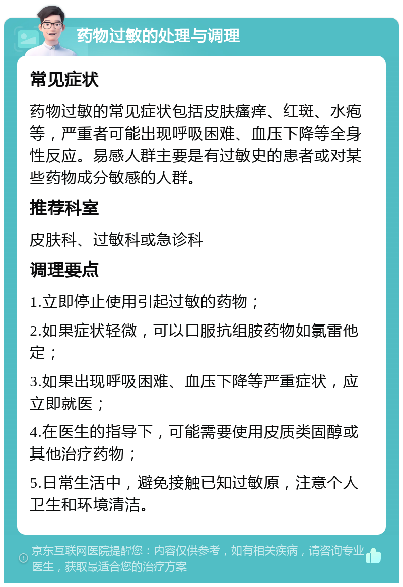 药物过敏的处理与调理 常见症状 药物过敏的常见症状包括皮肤瘙痒、红斑、水疱等，严重者可能出现呼吸困难、血压下降等全身性反应。易感人群主要是有过敏史的患者或对某些药物成分敏感的人群。 推荐科室 皮肤科、过敏科或急诊科 调理要点 1.立即停止使用引起过敏的药物； 2.如果症状轻微，可以口服抗组胺药物如氯雷他定； 3.如果出现呼吸困难、血压下降等严重症状，应立即就医； 4.在医生的指导下，可能需要使用皮质类固醇或其他治疗药物； 5.日常生活中，避免接触已知过敏原，注意个人卫生和环境清洁。