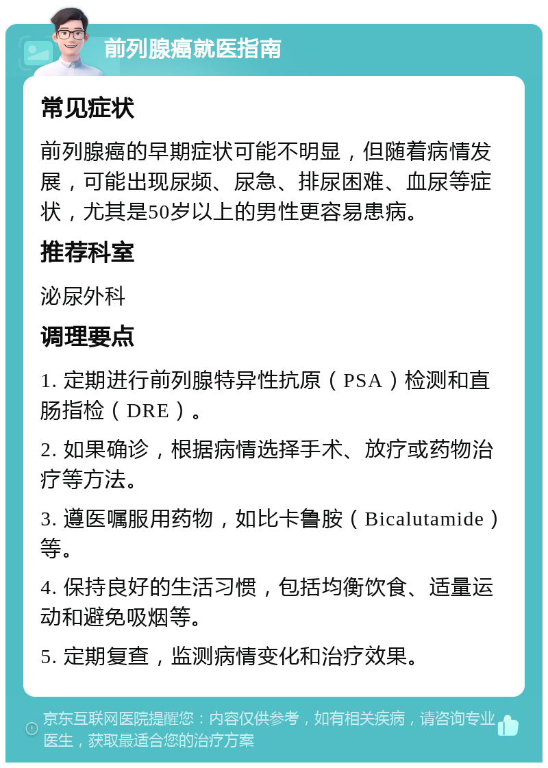 前列腺癌就医指南 常见症状 前列腺癌的早期症状可能不明显，但随着病情发展，可能出现尿频、尿急、排尿困难、血尿等症状，尤其是50岁以上的男性更容易患病。 推荐科室 泌尿外科 调理要点 1. 定期进行前列腺特异性抗原（PSA）检测和直肠指检（DRE）。 2. 如果确诊，根据病情选择手术、放疗或药物治疗等方法。 3. 遵医嘱服用药物，如比卡鲁胺（Bicalutamide）等。 4. 保持良好的生活习惯，包括均衡饮食、适量运动和避免吸烟等。 5. 定期复查，监测病情变化和治疗效果。