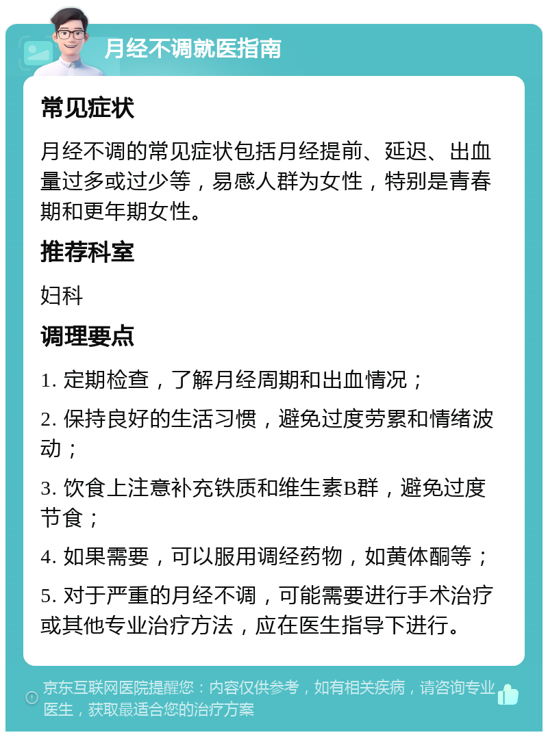 月经不调就医指南 常见症状 月经不调的常见症状包括月经提前、延迟、出血量过多或过少等，易感人群为女性，特别是青春期和更年期女性。 推荐科室 妇科 调理要点 1. 定期检查，了解月经周期和出血情况； 2. 保持良好的生活习惯，避免过度劳累和情绪波动； 3. 饮食上注意补充铁质和维生素B群，避免过度节食； 4. 如果需要，可以服用调经药物，如黄体酮等； 5. 对于严重的月经不调，可能需要进行手术治疗或其他专业治疗方法，应在医生指导下进行。