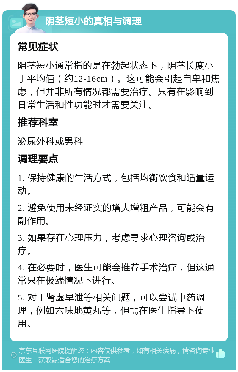 阴茎短小的真相与调理 常见症状 阴茎短小通常指的是在勃起状态下，阴茎长度小于平均值（约12-16cm）。这可能会引起自卑和焦虑，但并非所有情况都需要治疗。只有在影响到日常生活和性功能时才需要关注。 推荐科室 泌尿外科或男科 调理要点 1. 保持健康的生活方式，包括均衡饮食和适量运动。 2. 避免使用未经证实的增大增粗产品，可能会有副作用。 3. 如果存在心理压力，考虑寻求心理咨询或治疗。 4. 在必要时，医生可能会推荐手术治疗，但这通常只在极端情况下进行。 5. 对于肾虚早泄等相关问题，可以尝试中药调理，例如六味地黄丸等，但需在医生指导下使用。