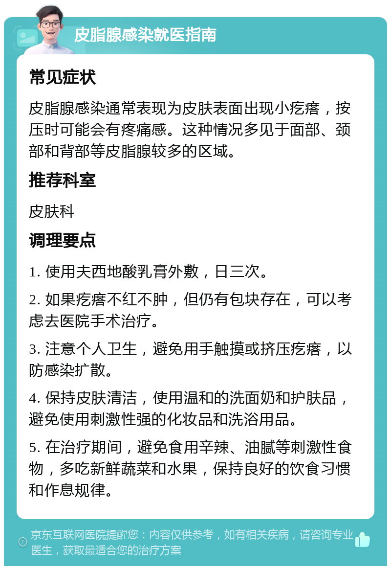 皮脂腺感染就医指南 常见症状 皮脂腺感染通常表现为皮肤表面出现小疙瘩，按压时可能会有疼痛感。这种情况多见于面部、颈部和背部等皮脂腺较多的区域。 推荐科室 皮肤科 调理要点 1. 使用夫西地酸乳膏外敷，日三次。 2. 如果疙瘩不红不肿，但仍有包块存在，可以考虑去医院手术治疗。 3. 注意个人卫生，避免用手触摸或挤压疙瘩，以防感染扩散。 4. 保持皮肤清洁，使用温和的洗面奶和护肤品，避免使用刺激性强的化妆品和洗浴用品。 5. 在治疗期间，避免食用辛辣、油腻等刺激性食物，多吃新鲜蔬菜和水果，保持良好的饮食习惯和作息规律。