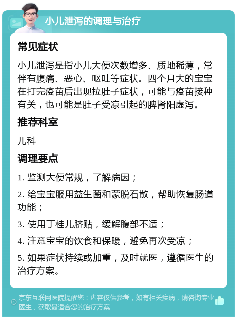 小儿泄泻的调理与治疗 常见症状 小儿泄泻是指小儿大便次数增多、质地稀薄，常伴有腹痛、恶心、呕吐等症状。四个月大的宝宝在打完疫苗后出现拉肚子症状，可能与疫苗接种有关，也可能是肚子受凉引起的脾肾阳虚泻。 推荐科室 儿科 调理要点 1. 监测大便常规，了解病因； 2. 给宝宝服用益生菌和蒙脱石散，帮助恢复肠道功能； 3. 使用丁桂儿脐贴，缓解腹部不适； 4. 注意宝宝的饮食和保暖，避免再次受凉； 5. 如果症状持续或加重，及时就医，遵循医生的治疗方案。