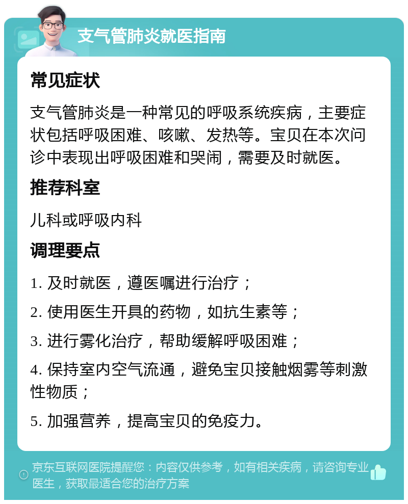 支气管肺炎就医指南 常见症状 支气管肺炎是一种常见的呼吸系统疾病，主要症状包括呼吸困难、咳嗽、发热等。宝贝在本次问诊中表现出呼吸困难和哭闹，需要及时就医。 推荐科室 儿科或呼吸内科 调理要点 1. 及时就医，遵医嘱进行治疗； 2. 使用医生开具的药物，如抗生素等； 3. 进行雾化治疗，帮助缓解呼吸困难； 4. 保持室内空气流通，避免宝贝接触烟雾等刺激性物质； 5. 加强营养，提高宝贝的免疫力。