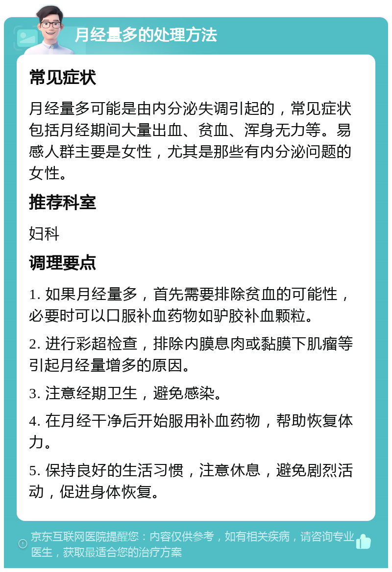 月经量多的处理方法 常见症状 月经量多可能是由内分泌失调引起的，常见症状包括月经期间大量出血、贫血、浑身无力等。易感人群主要是女性，尤其是那些有内分泌问题的女性。 推荐科室 妇科 调理要点 1. 如果月经量多，首先需要排除贫血的可能性，必要时可以口服补血药物如驴胶补血颗粒。 2. 进行彩超检查，排除内膜息肉或黏膜下肌瘤等引起月经量增多的原因。 3. 注意经期卫生，避免感染。 4. 在月经干净后开始服用补血药物，帮助恢复体力。 5. 保持良好的生活习惯，注意休息，避免剧烈活动，促进身体恢复。