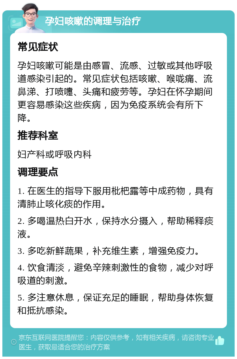 孕妇咳嗽的调理与治疗 常见症状 孕妇咳嗽可能是由感冒、流感、过敏或其他呼吸道感染引起的。常见症状包括咳嗽、喉咙痛、流鼻涕、打喷嚏、头痛和疲劳等。孕妇在怀孕期间更容易感染这些疾病，因为免疫系统会有所下降。 推荐科室 妇产科或呼吸内科 调理要点 1. 在医生的指导下服用枇杷露等中成药物，具有清肺止咳化痰的作用。 2. 多喝温热白开水，保持水分摄入，帮助稀释痰液。 3. 多吃新鲜蔬果，补充维生素，增强免疫力。 4. 饮食清淡，避免辛辣刺激性的食物，减少对呼吸道的刺激。 5. 多注意休息，保证充足的睡眠，帮助身体恢复和抵抗感染。