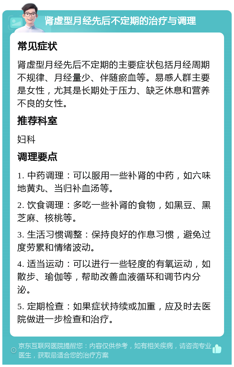 肾虚型月经先后不定期的治疗与调理 常见症状 肾虚型月经先后不定期的主要症状包括月经周期不规律、月经量少、伴随瘀血等。易感人群主要是女性，尤其是长期处于压力、缺乏休息和营养不良的女性。 推荐科室 妇科 调理要点 1. 中药调理：可以服用一些补肾的中药，如六味地黄丸、当归补血汤等。 2. 饮食调理：多吃一些补肾的食物，如黑豆、黑芝麻、核桃等。 3. 生活习惯调整：保持良好的作息习惯，避免过度劳累和情绪波动。 4. 适当运动：可以进行一些轻度的有氧运动，如散步、瑜伽等，帮助改善血液循环和调节内分泌。 5. 定期检查：如果症状持续或加重，应及时去医院做进一步检查和治疗。