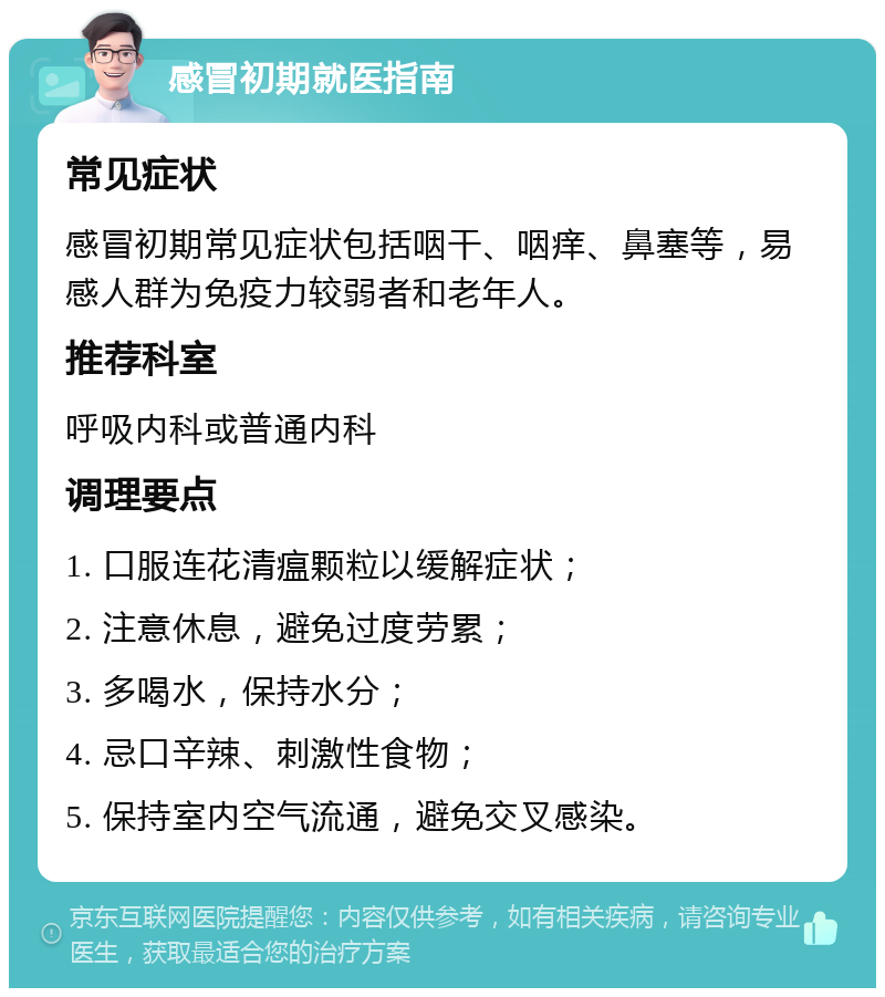 感冒初期就医指南 常见症状 感冒初期常见症状包括咽干、咽痒、鼻塞等，易感人群为免疫力较弱者和老年人。 推荐科室 呼吸内科或普通内科 调理要点 1. 口服连花清瘟颗粒以缓解症状； 2. 注意休息，避免过度劳累； 3. 多喝水，保持水分； 4. 忌口辛辣、刺激性食物； 5. 保持室内空气流通，避免交叉感染。