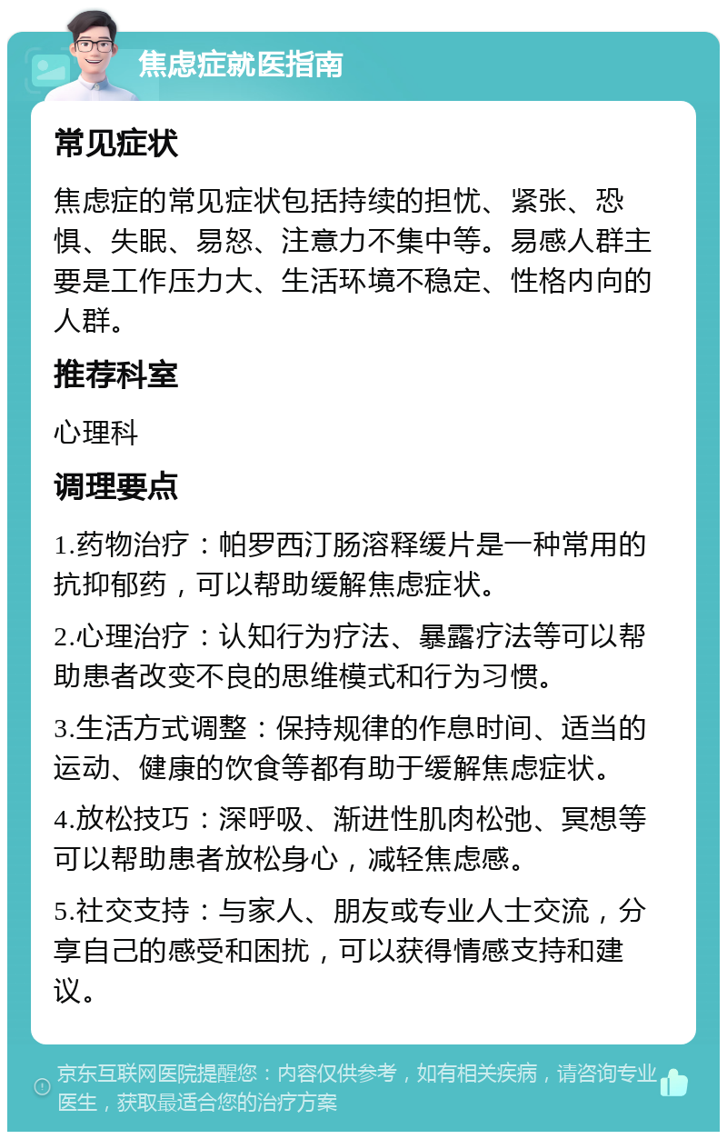 焦虑症就医指南 常见症状 焦虑症的常见症状包括持续的担忧、紧张、恐惧、失眠、易怒、注意力不集中等。易感人群主要是工作压力大、生活环境不稳定、性格内向的人群。 推荐科室 心理科 调理要点 1.药物治疗：帕罗西汀肠溶释缓片是一种常用的抗抑郁药，可以帮助缓解焦虑症状。 2.心理治疗：认知行为疗法、暴露疗法等可以帮助患者改变不良的思维模式和行为习惯。 3.生活方式调整：保持规律的作息时间、适当的运动、健康的饮食等都有助于缓解焦虑症状。 4.放松技巧：深呼吸、渐进性肌肉松弛、冥想等可以帮助患者放松身心，减轻焦虑感。 5.社交支持：与家人、朋友或专业人士交流，分享自己的感受和困扰，可以获得情感支持和建议。