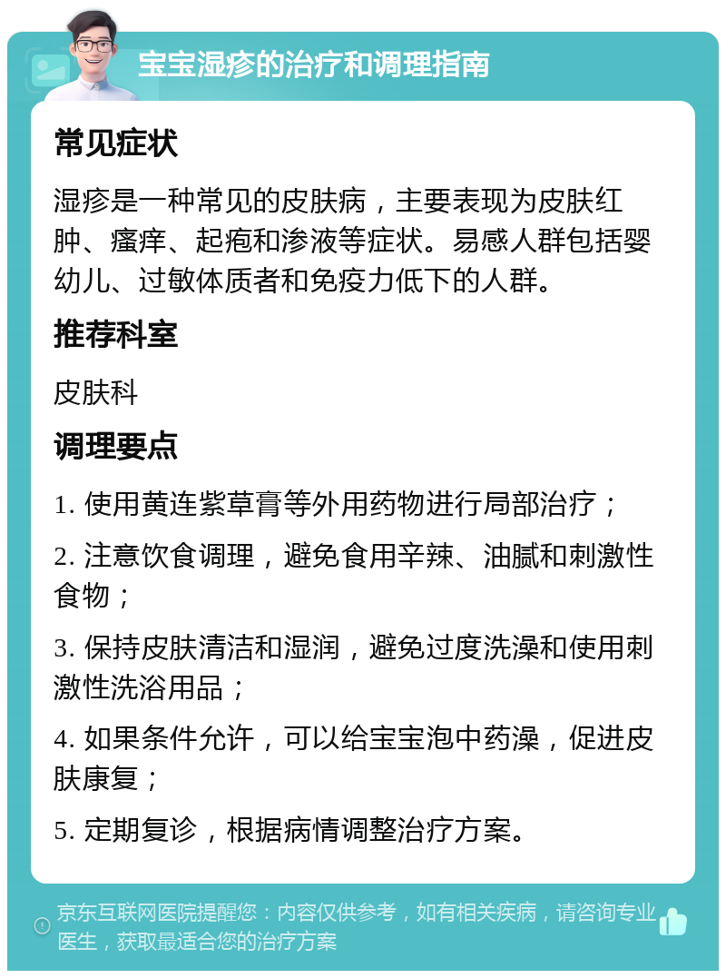 宝宝湿疹的治疗和调理指南 常见症状 湿疹是一种常见的皮肤病，主要表现为皮肤红肿、瘙痒、起疱和渗液等症状。易感人群包括婴幼儿、过敏体质者和免疫力低下的人群。 推荐科室 皮肤科 调理要点 1. 使用黄连紫草膏等外用药物进行局部治疗； 2. 注意饮食调理，避免食用辛辣、油腻和刺激性食物； 3. 保持皮肤清洁和湿润，避免过度洗澡和使用刺激性洗浴用品； 4. 如果条件允许，可以给宝宝泡中药澡，促进皮肤康复； 5. 定期复诊，根据病情调整治疗方案。