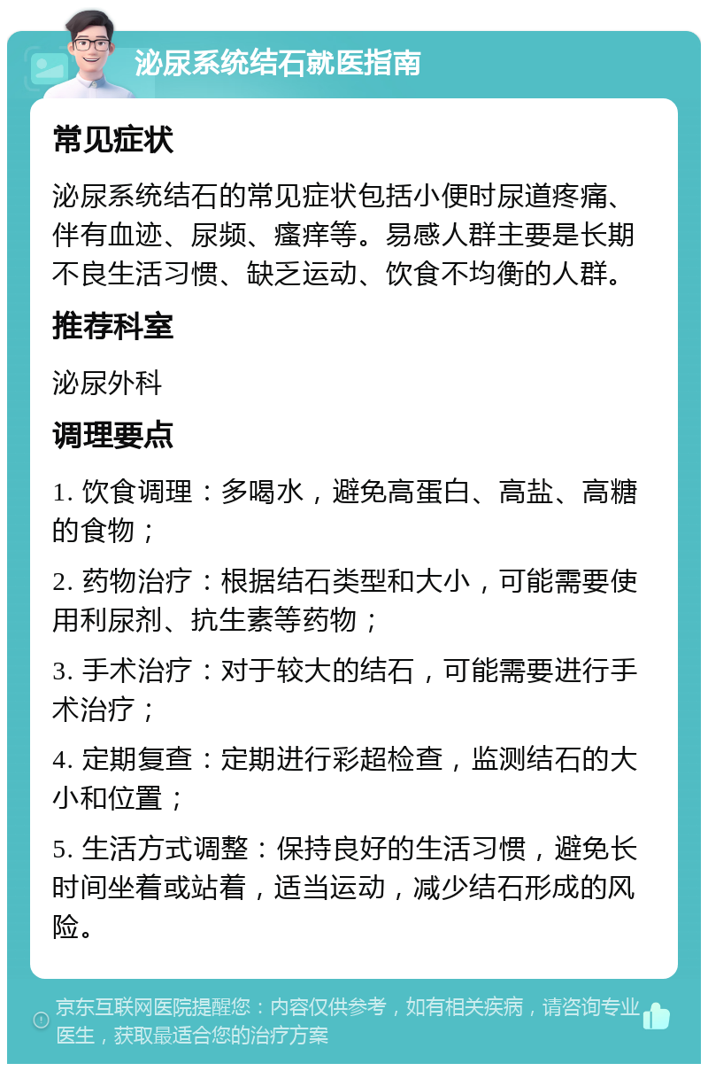 泌尿系统结石就医指南 常见症状 泌尿系统结石的常见症状包括小便时尿道疼痛、伴有血迹、尿频、瘙痒等。易感人群主要是长期不良生活习惯、缺乏运动、饮食不均衡的人群。 推荐科室 泌尿外科 调理要点 1. 饮食调理：多喝水，避免高蛋白、高盐、高糖的食物； 2. 药物治疗：根据结石类型和大小，可能需要使用利尿剂、抗生素等药物； 3. 手术治疗：对于较大的结石，可能需要进行手术治疗； 4. 定期复查：定期进行彩超检查，监测结石的大小和位置； 5. 生活方式调整：保持良好的生活习惯，避免长时间坐着或站着，适当运动，减少结石形成的风险。