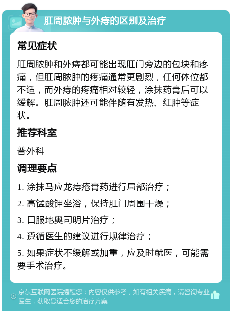 肛周脓肿与外痔的区别及治疗 常见症状 肛周脓肿和外痔都可能出现肛门旁边的包块和疼痛，但肛周脓肿的疼痛通常更剧烈，任何体位都不适，而外痔的疼痛相对较轻，涂抹药膏后可以缓解。肛周脓肿还可能伴随有发热、红肿等症状。 推荐科室 普外科 调理要点 1. 涂抹马应龙痔疮膏药进行局部治疗； 2. 高锰酸钾坐浴，保持肛门周围干燥； 3. 口服地奥司明片治疗； 4. 遵循医生的建议进行规律治疗； 5. 如果症状不缓解或加重，应及时就医，可能需要手术治疗。