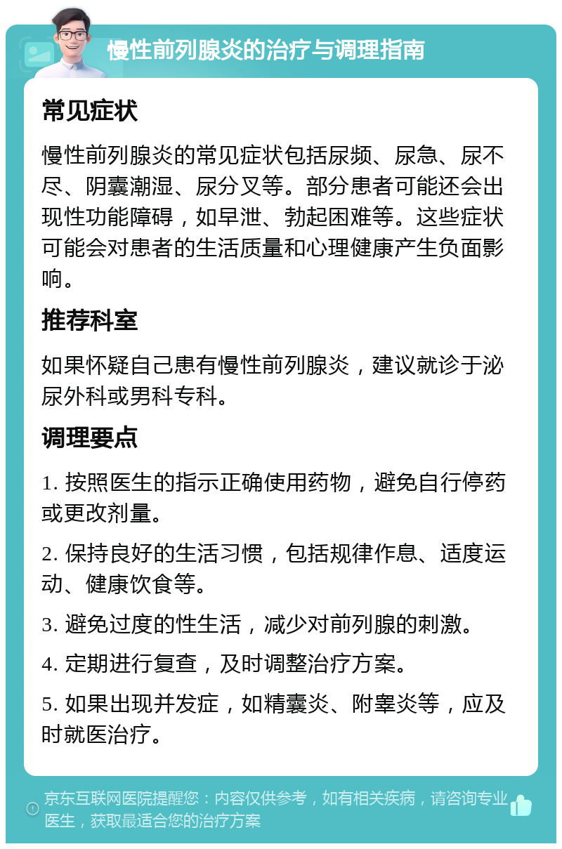 慢性前列腺炎的治疗与调理指南 常见症状 慢性前列腺炎的常见症状包括尿频、尿急、尿不尽、阴囊潮湿、尿分叉等。部分患者可能还会出现性功能障碍，如早泄、勃起困难等。这些症状可能会对患者的生活质量和心理健康产生负面影响。 推荐科室 如果怀疑自己患有慢性前列腺炎，建议就诊于泌尿外科或男科专科。 调理要点 1. 按照医生的指示正确使用药物，避免自行停药或更改剂量。 2. 保持良好的生活习惯，包括规律作息、适度运动、健康饮食等。 3. 避免过度的性生活，减少对前列腺的刺激。 4. 定期进行复查，及时调整治疗方案。 5. 如果出现并发症，如精囊炎、附睾炎等，应及时就医治疗。