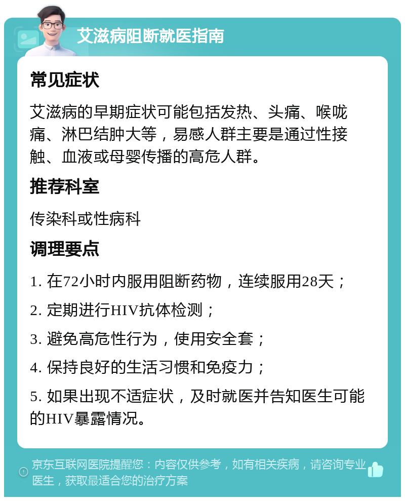 艾滋病阻断就医指南 常见症状 艾滋病的早期症状可能包括发热、头痛、喉咙痛、淋巴结肿大等，易感人群主要是通过性接触、血液或母婴传播的高危人群。 推荐科室 传染科或性病科 调理要点 1. 在72小时内服用阻断药物，连续服用28天； 2. 定期进行HIV抗体检测； 3. 避免高危性行为，使用安全套； 4. 保持良好的生活习惯和免疫力； 5. 如果出现不适症状，及时就医并告知医生可能的HIV暴露情况。