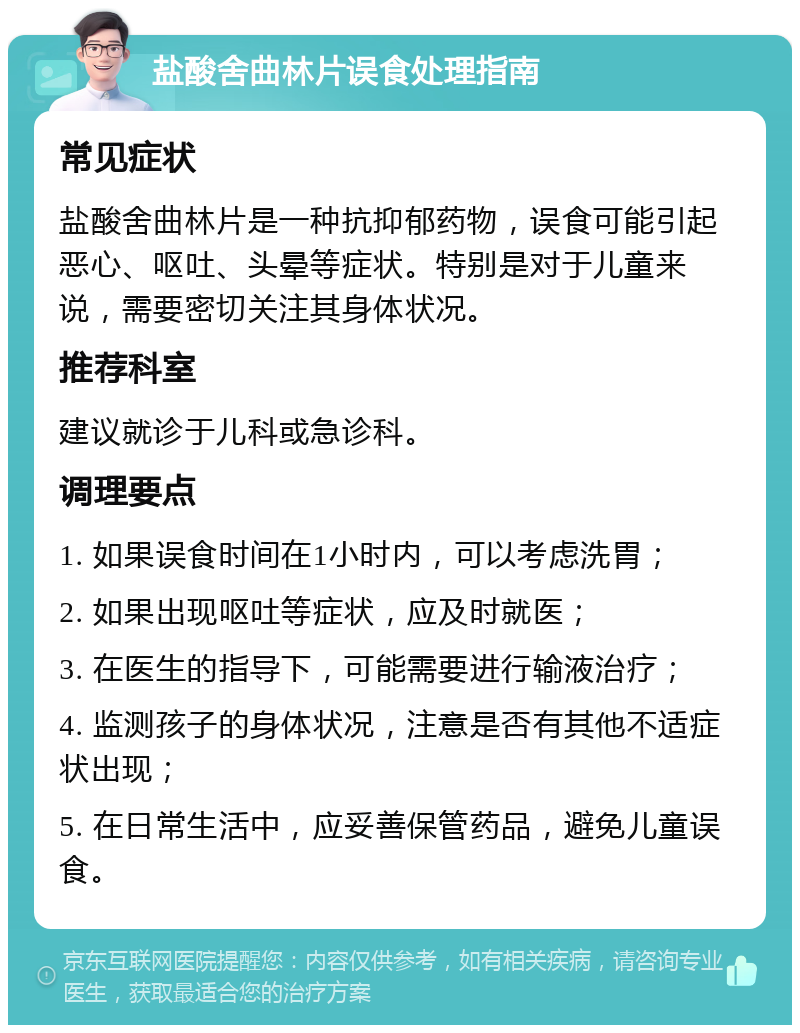 盐酸舍曲林片误食处理指南 常见症状 盐酸舍曲林片是一种抗抑郁药物，误食可能引起恶心、呕吐、头晕等症状。特别是对于儿童来说，需要密切关注其身体状况。 推荐科室 建议就诊于儿科或急诊科。 调理要点 1. 如果误食时间在1小时内，可以考虑洗胃； 2. 如果出现呕吐等症状，应及时就医； 3. 在医生的指导下，可能需要进行输液治疗； 4. 监测孩子的身体状况，注意是否有其他不适症状出现； 5. 在日常生活中，应妥善保管药品，避免儿童误食。