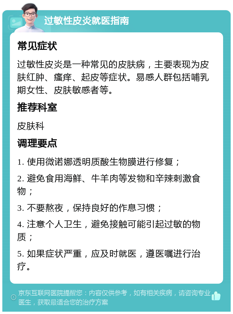 过敏性皮炎就医指南 常见症状 过敏性皮炎是一种常见的皮肤病，主要表现为皮肤红肿、瘙痒、起皮等症状。易感人群包括哺乳期女性、皮肤敏感者等。 推荐科室 皮肤科 调理要点 1. 使用微诺娜透明质酸生物膜进行修复； 2. 避免食用海鲜、牛羊肉等发物和辛辣刺激食物； 3. 不要熬夜，保持良好的作息习惯； 4. 注意个人卫生，避免接触可能引起过敏的物质； 5. 如果症状严重，应及时就医，遵医嘱进行治疗。