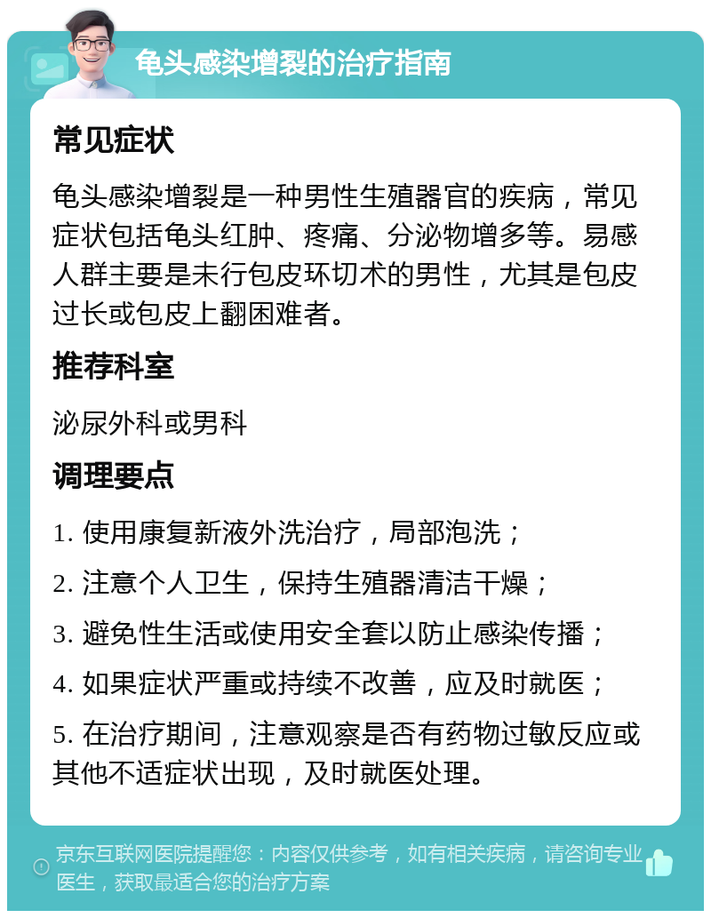 龟头感染增裂的治疗指南 常见症状 龟头感染增裂是一种男性生殖器官的疾病，常见症状包括龟头红肿、疼痛、分泌物增多等。易感人群主要是未行包皮环切术的男性，尤其是包皮过长或包皮上翻困难者。 推荐科室 泌尿外科或男科 调理要点 1. 使用康复新液外洗治疗，局部泡洗； 2. 注意个人卫生，保持生殖器清洁干燥； 3. 避免性生活或使用安全套以防止感染传播； 4. 如果症状严重或持续不改善，应及时就医； 5. 在治疗期间，注意观察是否有药物过敏反应或其他不适症状出现，及时就医处理。