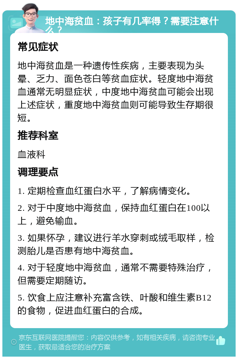 地中海贫血：孩子有几率得？需要注意什么？ 常见症状 地中海贫血是一种遗传性疾病，主要表现为头晕、乏力、面色苍白等贫血症状。轻度地中海贫血通常无明显症状，中度地中海贫血可能会出现上述症状，重度地中海贫血则可能导致生存期很短。 推荐科室 血液科 调理要点 1. 定期检查血红蛋白水平，了解病情变化。 2. 对于中度地中海贫血，保持血红蛋白在100以上，避免输血。 3. 如果怀孕，建议进行羊水穿刺或绒毛取样，检测胎儿是否患有地中海贫血。 4. 对于轻度地中海贫血，通常不需要特殊治疗，但需要定期随访。 5. 饮食上应注意补充富含铁、叶酸和维生素B12的食物，促进血红蛋白的合成。