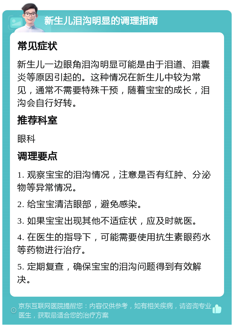 新生儿泪沟明显的调理指南 常见症状 新生儿一边眼角泪沟明显可能是由于泪道、泪囊炎等原因引起的。这种情况在新生儿中较为常见，通常不需要特殊干预，随着宝宝的成长，泪沟会自行好转。 推荐科室 眼科 调理要点 1. 观察宝宝的泪沟情况，注意是否有红肿、分泌物等异常情况。 2. 给宝宝清洁眼部，避免感染。 3. 如果宝宝出现其他不适症状，应及时就医。 4. 在医生的指导下，可能需要使用抗生素眼药水等药物进行治疗。 5. 定期复查，确保宝宝的泪沟问题得到有效解决。