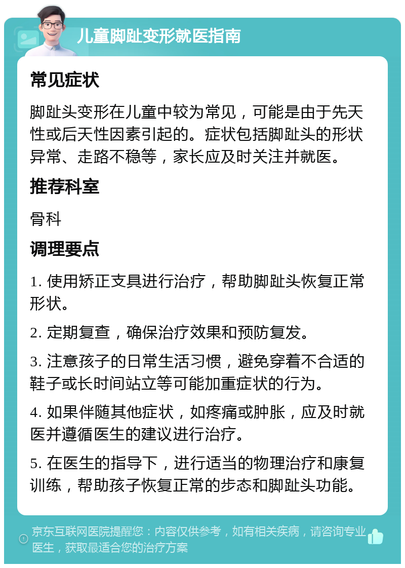 儿童脚趾变形就医指南 常见症状 脚趾头变形在儿童中较为常见，可能是由于先天性或后天性因素引起的。症状包括脚趾头的形状异常、走路不稳等，家长应及时关注并就医。 推荐科室 骨科 调理要点 1. 使用矫正支具进行治疗，帮助脚趾头恢复正常形状。 2. 定期复查，确保治疗效果和预防复发。 3. 注意孩子的日常生活习惯，避免穿着不合适的鞋子或长时间站立等可能加重症状的行为。 4. 如果伴随其他症状，如疼痛或肿胀，应及时就医并遵循医生的建议进行治疗。 5. 在医生的指导下，进行适当的物理治疗和康复训练，帮助孩子恢复正常的步态和脚趾头功能。