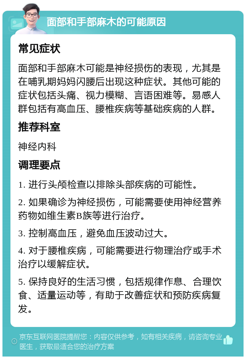 面部和手部麻木的可能原因 常见症状 面部和手部麻木可能是神经损伤的表现，尤其是在哺乳期妈妈闪腰后出现这种症状。其他可能的症状包括头痛、视力模糊、言语困难等。易感人群包括有高血压、腰椎疾病等基础疾病的人群。 推荐科室 神经内科 调理要点 1. 进行头颅检查以排除头部疾病的可能性。 2. 如果确诊为神经损伤，可能需要使用神经营养药物如维生素B族等进行治疗。 3. 控制高血压，避免血压波动过大。 4. 对于腰椎疾病，可能需要进行物理治疗或手术治疗以缓解症状。 5. 保持良好的生活习惯，包括规律作息、合理饮食、适量运动等，有助于改善症状和预防疾病复发。