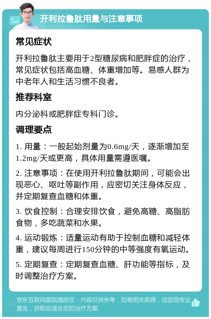 开利拉鲁肽用量与注意事项 常见症状 开利拉鲁肽主要用于2型糖尿病和肥胖症的治疗，常见症状包括高血糖、体重增加等。易感人群为中老年人和生活习惯不良者。 推荐科室 内分泌科或肥胖症专科门诊。 调理要点 1. 用量：一般起始剂量为0.6mg/天，逐渐增加至1.2mg/天或更高，具体用量需遵医嘱。 2. 注意事项：在使用开利拉鲁肽期间，可能会出现恶心、呕吐等副作用，应密切关注身体反应，并定期复查血糖和体重。 3. 饮食控制：合理安排饮食，避免高糖、高脂肪食物，多吃蔬菜和水果。 4. 运动锻炼：适量运动有助于控制血糖和减轻体重，建议每周进行150分钟的中等强度有氧运动。 5. 定期复查：定期复查血糖、肝功能等指标，及时调整治疗方案。