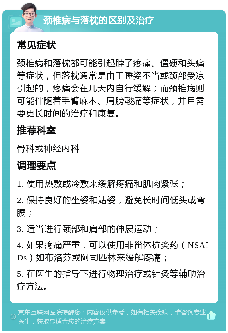 颈椎病与落枕的区别及治疗 常见症状 颈椎病和落枕都可能引起脖子疼痛、僵硬和头痛等症状，但落枕通常是由于睡姿不当或颈部受凉引起的，疼痛会在几天内自行缓解；而颈椎病则可能伴随着手臂麻木、肩膀酸痛等症状，并且需要更长时间的治疗和康复。 推荐科室 骨科或神经内科 调理要点 1. 使用热敷或冷敷来缓解疼痛和肌肉紧张； 2. 保持良好的坐姿和站姿，避免长时间低头或弯腰； 3. 适当进行颈部和肩部的伸展运动； 4. 如果疼痛严重，可以使用非甾体抗炎药（NSAIDs）如布洛芬或阿司匹林来缓解疼痛； 5. 在医生的指导下进行物理治疗或针灸等辅助治疗方法。