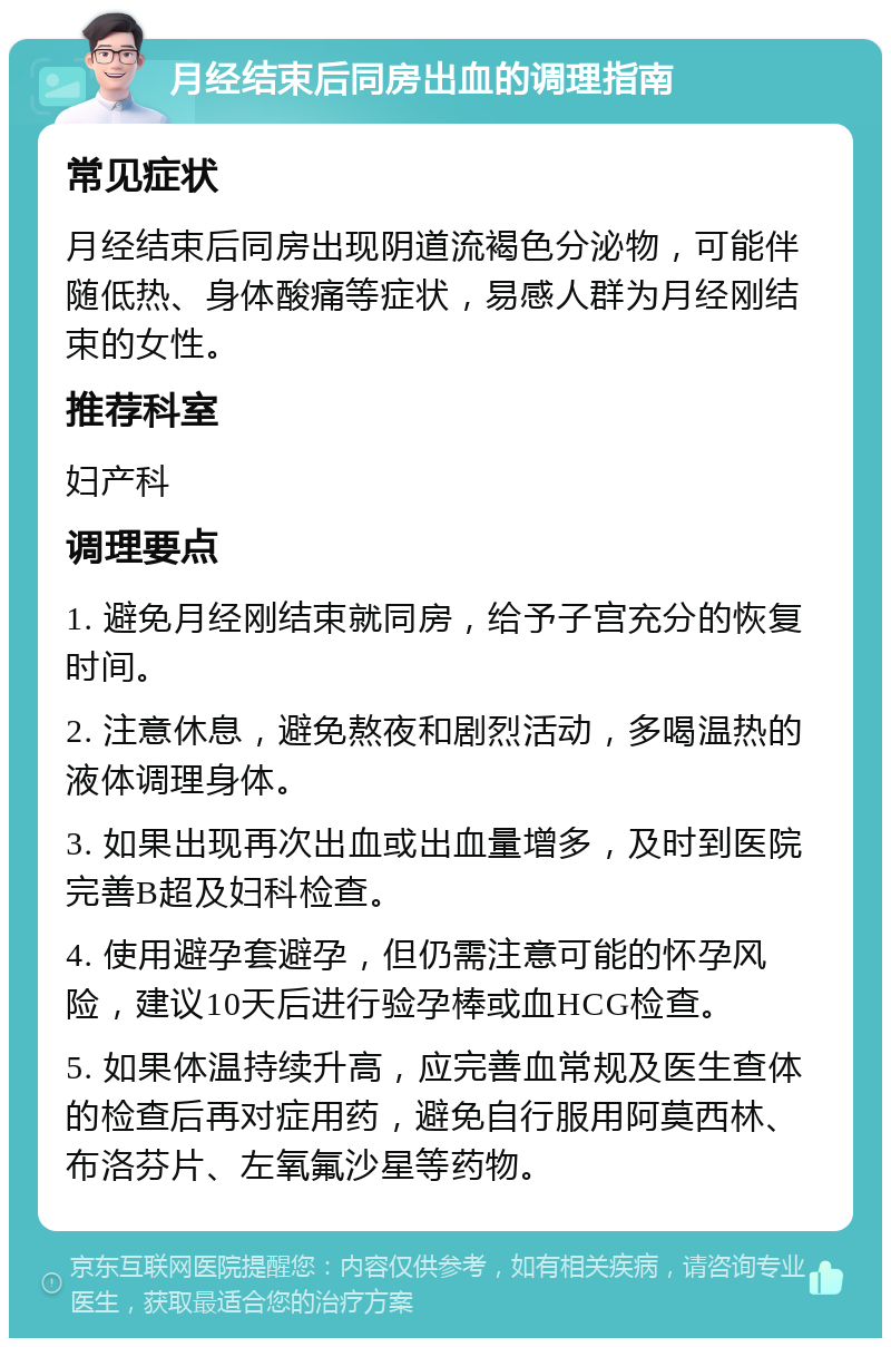 月经结束后同房出血的调理指南 常见症状 月经结束后同房出现阴道流褐色分泌物，可能伴随低热、身体酸痛等症状，易感人群为月经刚结束的女性。 推荐科室 妇产科 调理要点 1. 避免月经刚结束就同房，给予子宫充分的恢复时间。 2. 注意休息，避免熬夜和剧烈活动，多喝温热的液体调理身体。 3. 如果出现再次出血或出血量增多，及时到医院完善B超及妇科检查。 4. 使用避孕套避孕，但仍需注意可能的怀孕风险，建议10天后进行验孕棒或血HCG检查。 5. 如果体温持续升高，应完善血常规及医生查体的检查后再对症用药，避免自行服用阿莫西林、布洛芬片、左氧氟沙星等药物。