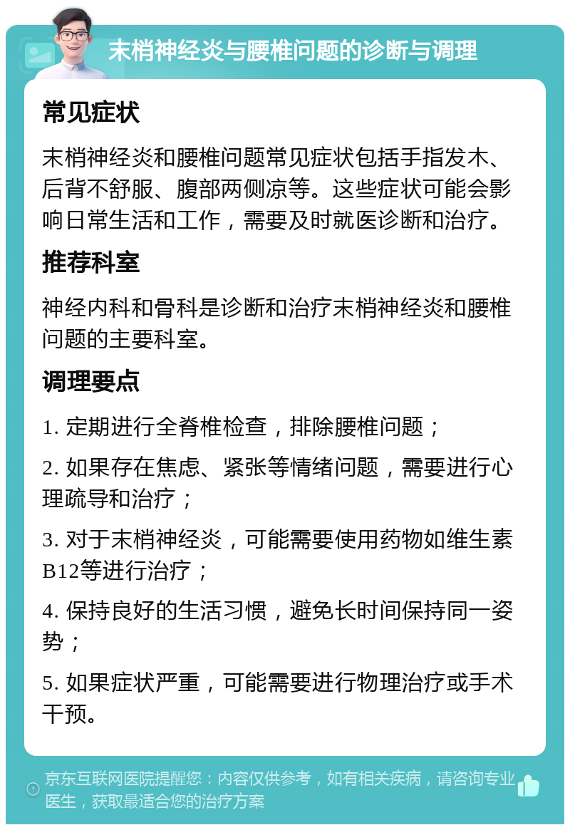 末梢神经炎与腰椎问题的诊断与调理 常见症状 末梢神经炎和腰椎问题常见症状包括手指发木、后背不舒服、腹部两侧凉等。这些症状可能会影响日常生活和工作，需要及时就医诊断和治疗。 推荐科室 神经内科和骨科是诊断和治疗末梢神经炎和腰椎问题的主要科室。 调理要点 1. 定期进行全脊椎检查，排除腰椎问题； 2. 如果存在焦虑、紧张等情绪问题，需要进行心理疏导和治疗； 3. 对于末梢神经炎，可能需要使用药物如维生素B12等进行治疗； 4. 保持良好的生活习惯，避免长时间保持同一姿势； 5. 如果症状严重，可能需要进行物理治疗或手术干预。