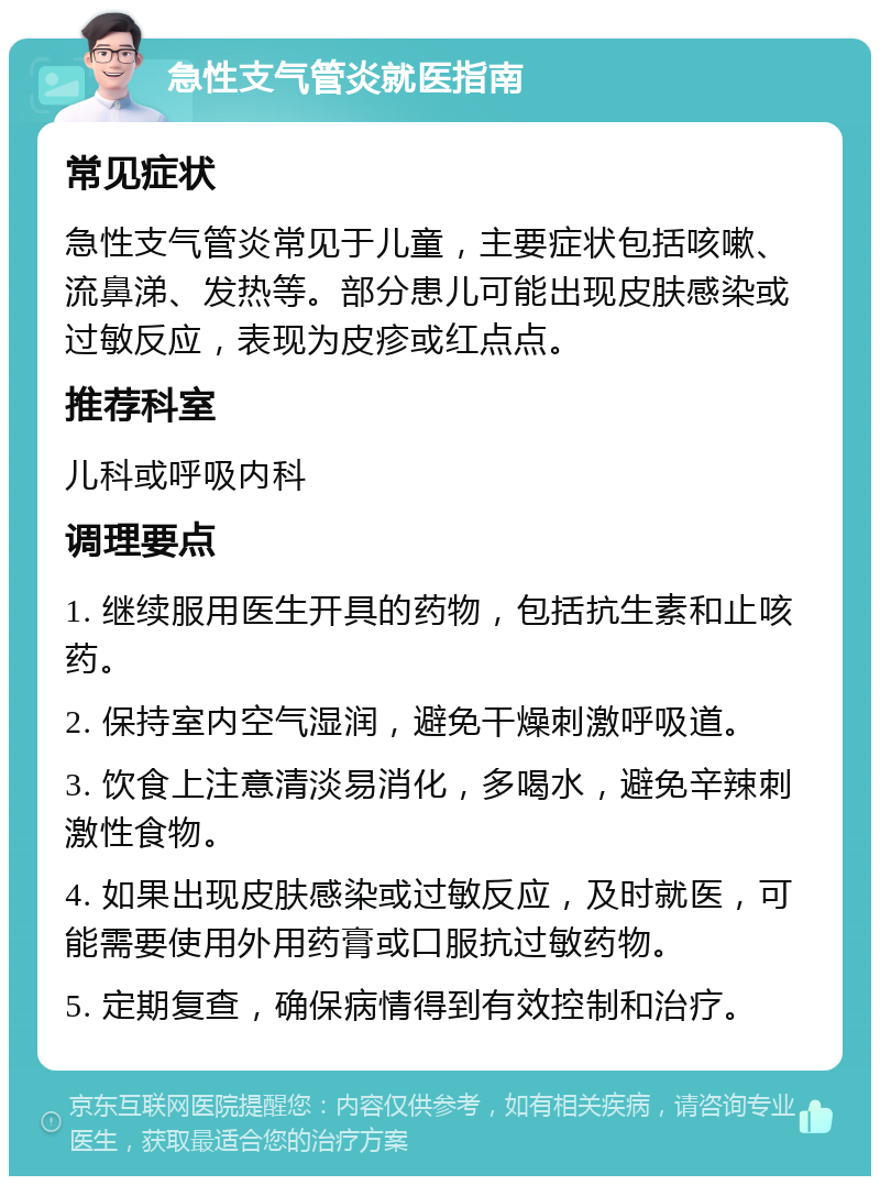 急性支气管炎就医指南 常见症状 急性支气管炎常见于儿童，主要症状包括咳嗽、流鼻涕、发热等。部分患儿可能出现皮肤感染或过敏反应，表现为皮疹或红点点。 推荐科室 儿科或呼吸内科 调理要点 1. 继续服用医生开具的药物，包括抗生素和止咳药。 2. 保持室内空气湿润，避免干燥刺激呼吸道。 3. 饮食上注意清淡易消化，多喝水，避免辛辣刺激性食物。 4. 如果出现皮肤感染或过敏反应，及时就医，可能需要使用外用药膏或口服抗过敏药物。 5. 定期复查，确保病情得到有效控制和治疗。