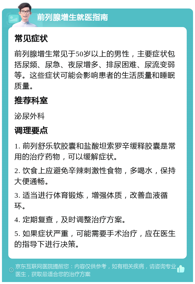 前列腺增生就医指南 常见症状 前列腺增生常见于50岁以上的男性，主要症状包括尿频、尿急、夜尿增多、排尿困难、尿流变弱等。这些症状可能会影响患者的生活质量和睡眠质量。 推荐科室 泌尿外科 调理要点 1. 前列舒乐软胶囊和盐酸坦索罗辛缓释胶囊是常用的治疗药物，可以缓解症状。 2. 饮食上应避免辛辣刺激性食物，多喝水，保持大便通畅。 3. 适当进行体育锻炼，增强体质，改善血液循环。 4. 定期复查，及时调整治疗方案。 5. 如果症状严重，可能需要手术治疗，应在医生的指导下进行决策。