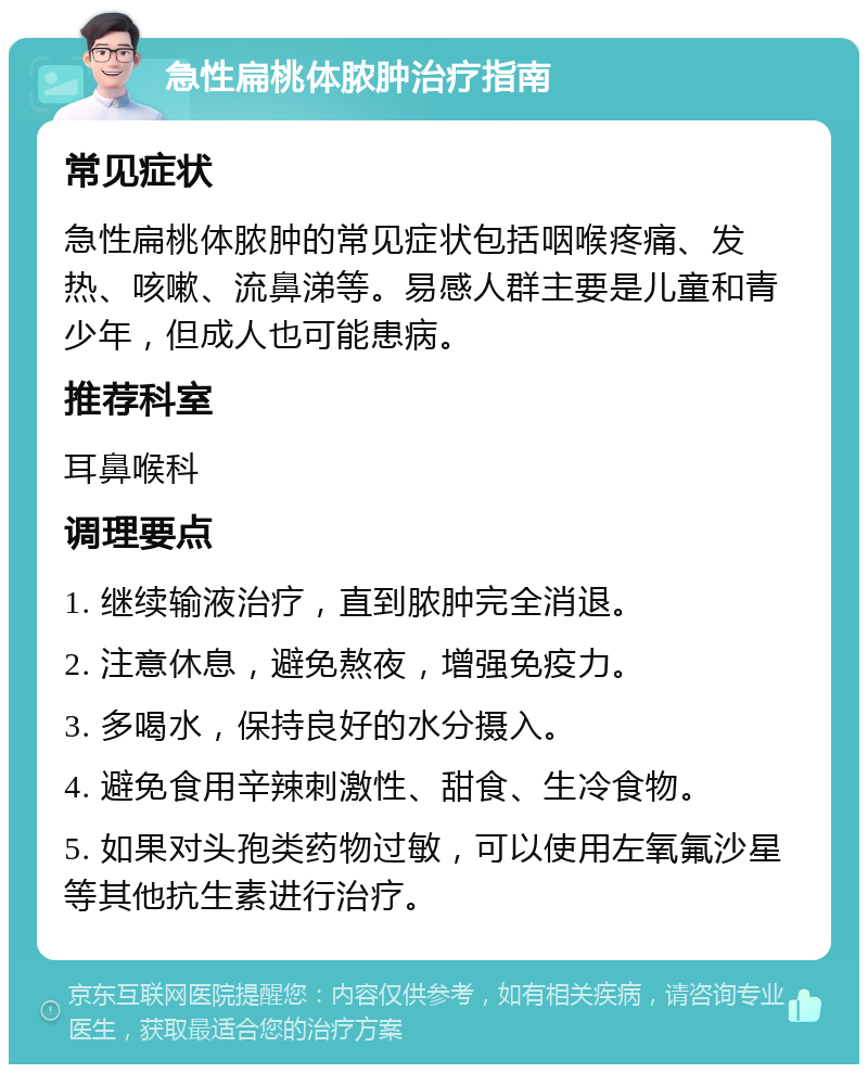 急性扁桃体脓肿治疗指南 常见症状 急性扁桃体脓肿的常见症状包括咽喉疼痛、发热、咳嗽、流鼻涕等。易感人群主要是儿童和青少年，但成人也可能患病。 推荐科室 耳鼻喉科 调理要点 1. 继续输液治疗，直到脓肿完全消退。 2. 注意休息，避免熬夜，增强免疫力。 3. 多喝水，保持良好的水分摄入。 4. 避免食用辛辣刺激性、甜食、生冷食物。 5. 如果对头孢类药物过敏，可以使用左氧氟沙星等其他抗生素进行治疗。