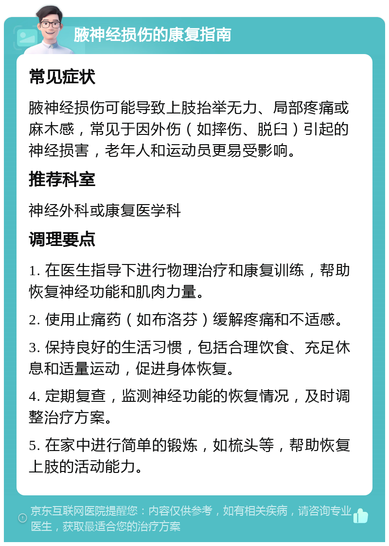 腋神经损伤的康复指南 常见症状 腋神经损伤可能导致上肢抬举无力、局部疼痛或麻木感，常见于因外伤（如摔伤、脱臼）引起的神经损害，老年人和运动员更易受影响。 推荐科室 神经外科或康复医学科 调理要点 1. 在医生指导下进行物理治疗和康复训练，帮助恢复神经功能和肌肉力量。 2. 使用止痛药（如布洛芬）缓解疼痛和不适感。 3. 保持良好的生活习惯，包括合理饮食、充足休息和适量运动，促进身体恢复。 4. 定期复查，监测神经功能的恢复情况，及时调整治疗方案。 5. 在家中进行简单的锻炼，如梳头等，帮助恢复上肢的活动能力。