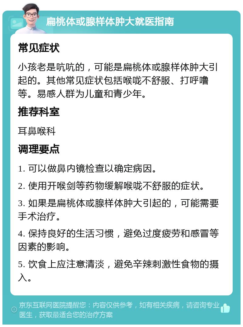 扁桃体或腺样体肿大就医指南 常见症状 小孩老是吭吭的，可能是扁桃体或腺样体肿大引起的。其他常见症状包括喉咙不舒服、打呼噜等。易感人群为儿童和青少年。 推荐科室 耳鼻喉科 调理要点 1. 可以做鼻内镜检查以确定病因。 2. 使用开喉剑等药物缓解喉咙不舒服的症状。 3. 如果是扁桃体或腺样体肿大引起的，可能需要手术治疗。 4. 保持良好的生活习惯，避免过度疲劳和感冒等因素的影响。 5. 饮食上应注意清淡，避免辛辣刺激性食物的摄入。