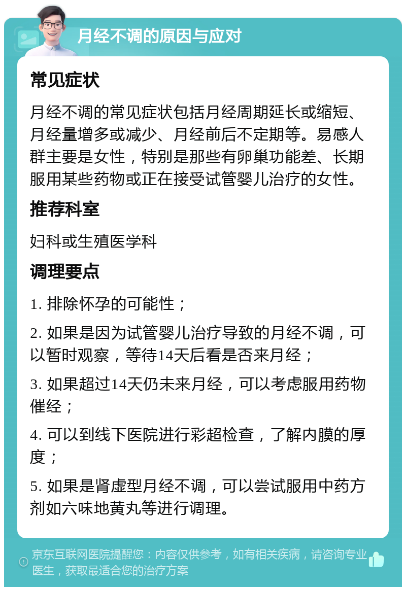 月经不调的原因与应对 常见症状 月经不调的常见症状包括月经周期延长或缩短、月经量增多或减少、月经前后不定期等。易感人群主要是女性，特别是那些有卵巢功能差、长期服用某些药物或正在接受试管婴儿治疗的女性。 推荐科室 妇科或生殖医学科 调理要点 1. 排除怀孕的可能性； 2. 如果是因为试管婴儿治疗导致的月经不调，可以暂时观察，等待14天后看是否来月经； 3. 如果超过14天仍未来月经，可以考虑服用药物催经； 4. 可以到线下医院进行彩超检查，了解内膜的厚度； 5. 如果是肾虚型月经不调，可以尝试服用中药方剂如六味地黄丸等进行调理。