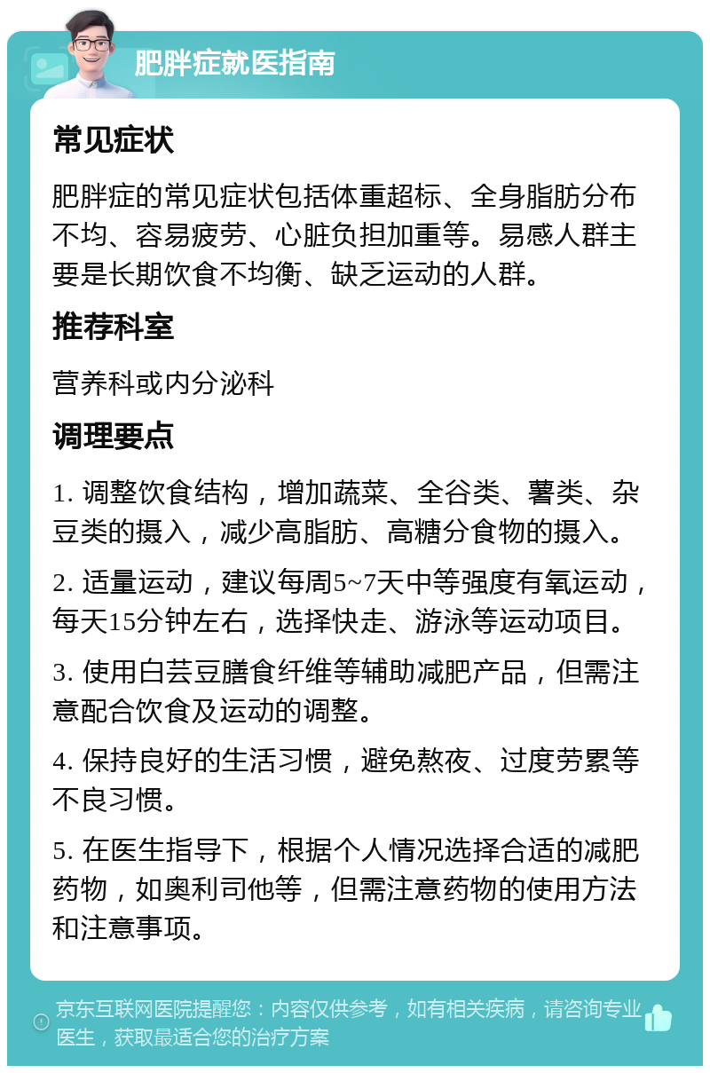 肥胖症就医指南 常见症状 肥胖症的常见症状包括体重超标、全身脂肪分布不均、容易疲劳、心脏负担加重等。易感人群主要是长期饮食不均衡、缺乏运动的人群。 推荐科室 营养科或内分泌科 调理要点 1. 调整饮食结构，增加蔬菜、全谷类、薯类、杂豆类的摄入，减少高脂肪、高糖分食物的摄入。 2. 适量运动，建议每周5~7天中等强度有氧运动，每天15分钟左右，选择快走、游泳等运动项目。 3. 使用白芸豆膳食纤维等辅助减肥产品，但需注意配合饮食及运动的调整。 4. 保持良好的生活习惯，避免熬夜、过度劳累等不良习惯。 5. 在医生指导下，根据个人情况选择合适的减肥药物，如奥利司他等，但需注意药物的使用方法和注意事项。