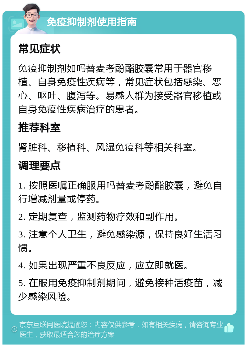 免疫抑制剂使用指南 常见症状 免疫抑制剂如吗替麦考酚酯胶囊常用于器官移植、自身免疫性疾病等，常见症状包括感染、恶心、呕吐、腹泻等。易感人群为接受器官移植或自身免疫性疾病治疗的患者。 推荐科室 肾脏科、移植科、风湿免疫科等相关科室。 调理要点 1. 按照医嘱正确服用吗替麦考酚酯胶囊，避免自行增减剂量或停药。 2. 定期复查，监测药物疗效和副作用。 3. 注意个人卫生，避免感染源，保持良好生活习惯。 4. 如果出现严重不良反应，应立即就医。 5. 在服用免疫抑制剂期间，避免接种活疫苗，减少感染风险。